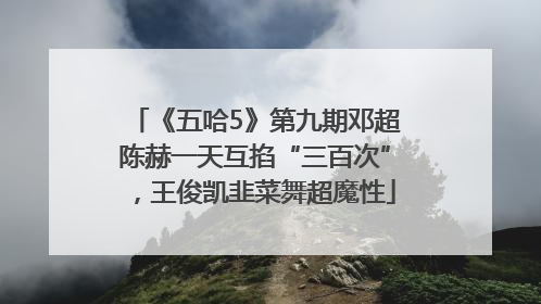 《五哈5》第九期邓超陈赫一天互掐“三百次”，王俊凯韭菜舞超魔性