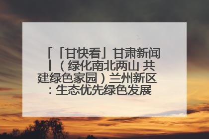 「甘快看」甘肃新闻丨（绿化南北两山 共建绿色家园）兰州新区：生态优先绿色发展 打造生态环保示范区