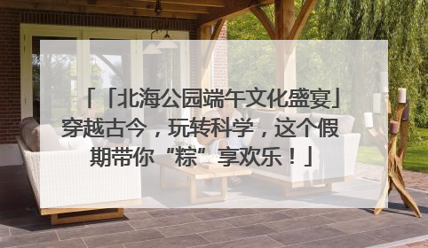 「北海公园端午文化盛宴」穿越古今，玩转科学，这个假期带你“粽”享欢乐！