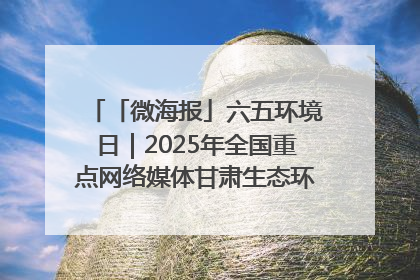 「微海报」六五环境日｜2025年全国重点网络媒体甘肃生态环保行走进凉州区