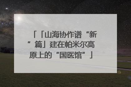 「山海协作谱“新”篇」建在帕米尔高原上的“国医馆”