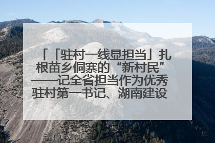 「驻村一线显担当」扎根苗乡侗寨的“新村民”——记全省担当作为优秀驻村第一书记、湖南建设投资集团李磊