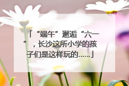 “端午”邂逅“六一”，长沙这所小学的孩子们是这样玩的……