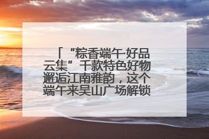 “粽香端午·好品云集”千款特色好物邂逅江南雅韵，这个端午来吴山广场解锁“浙里烟火气”