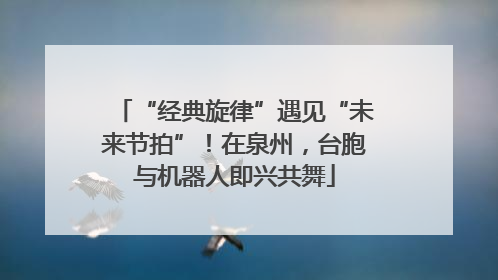 “经典旋律”遇见“未来节拍”！在泉州，台胞与机器人即兴共舞
