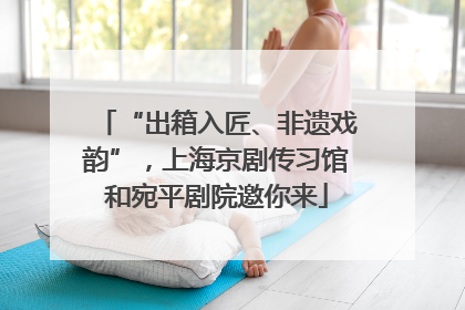 “出箱入匠、非遗戏韵”，上海京剧传习馆和宛平剧院邀你来