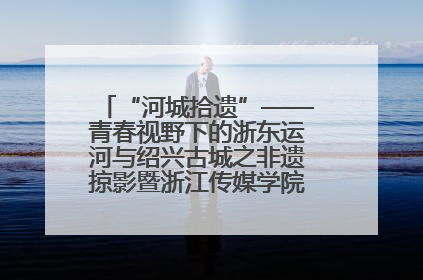 “河城拾遗”——青春视野下的浙东运河与绍兴古城之非遗掠影暨浙江传媒学院小学期来绍