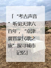 “考古声音”听见天津六百年，“京津冀晋蒙民歌之旅”探寻城市记忆