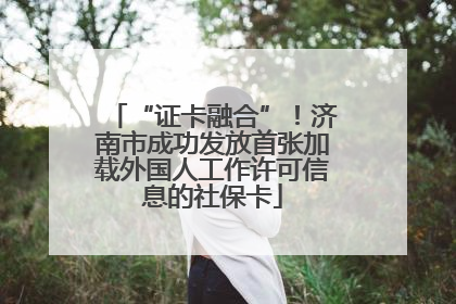 “证卡融合”！济南市成功发放首张加载外国人工作许可信息的社保卡