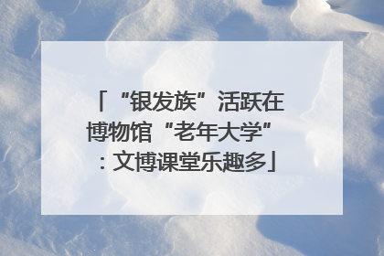 “银发族”活跃在博物馆“老年大学”：文博课堂乐趣多