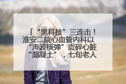 “黑科技”三连击！淮安二院心血管内科以“声波核弹”震碎心脏“混凝土”，七旬老人重获“心”生