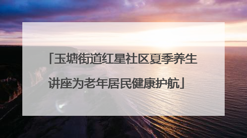 玉塘街道红星社区夏季养生讲座为老年居民健康护航