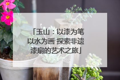 玉山：以漆为笔 以水为画 探索非遗漆扇的艺术之旅