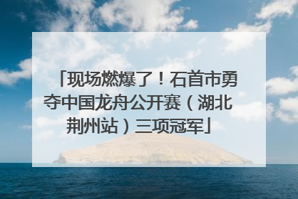 现场燃爆了！石首市勇夺中国龙舟公开赛（湖北荆州站）三项冠军