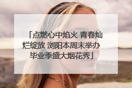 点燃心中焰火 青春灿烂绽放 浏阳本周末举办毕业季盛大烟花秀