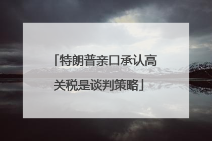 特朗普亲口承认高关税是谈判策略