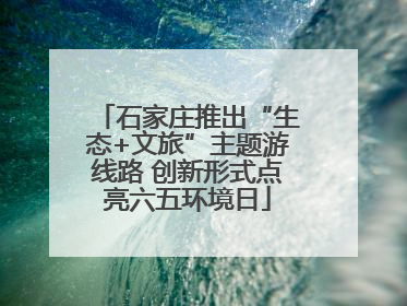 石家庄推出“生态+文旅”主题游线路 创新形式点亮六五环境日