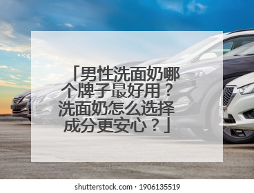 男性洗面奶哪个牌子最好用？洗面奶怎么选择成分更安心？