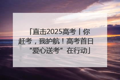 直击2025高考丨你赶考，我护航！高考首日“爱心送考”在行动