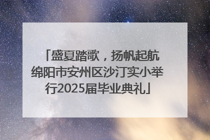 盛夏踏歌，扬帆起航 绵阳市安州区沙汀实小举行2025届毕业典礼
