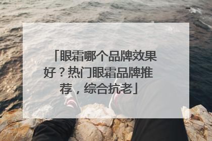 眼霜哪个品牌效果好？热门眼霜品牌推荐，综合抗老