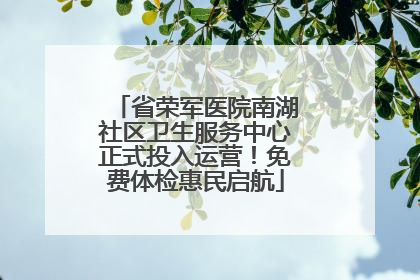 省荣军医院南湖社区卫生服务中心正式投入运营！免费体检惠民启航