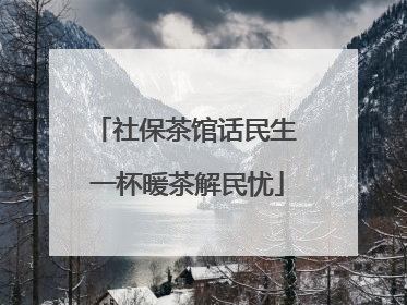 社保茶馆话民生 一杯暖茶解民忧