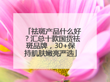 祛斑产品什么好？汇总十款国货祛斑品牌，30+保持肌肤嫩亮严选