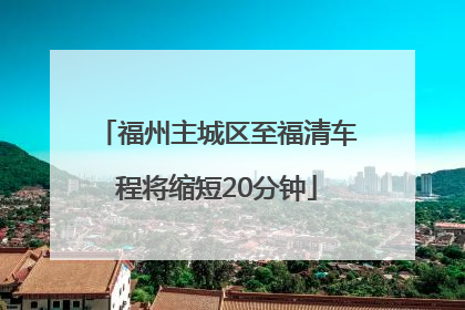福州主城区至福清车程将缩短20分钟