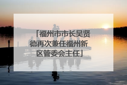 福州市市长吴贤德再次兼任福州新区管委会主任