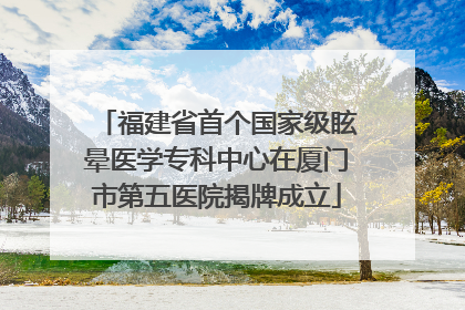 福建省首个国家级眩晕医学专科中心在厦门市第五医院揭牌成立