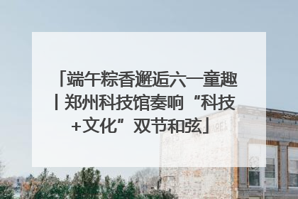 端午粽香邂逅六一童趣丨郑州科技馆奏响“科技+文化”双节和弦