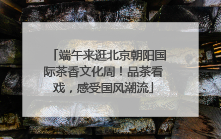 端午来逛北京朝阳国际茶香文化周！品茶看戏，感受国风潮流