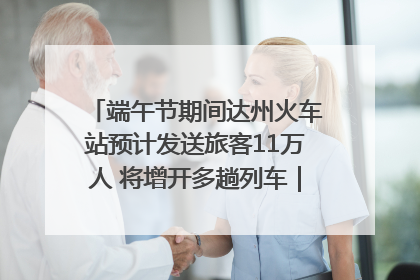 端午节期间达州火车站预计发送旅客11万人 将增开多趟列车｜网络中国节·端午