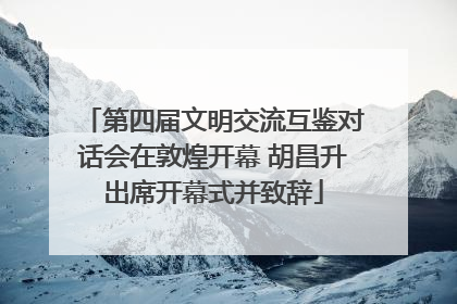 第四届文明交流互鉴对话会在敦煌开幕 胡昌升出席开幕式并致辞