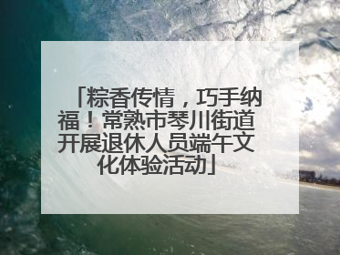 粽香传情，巧手纳福！常熟市琴川街道开展退休人员端午文化体验活动