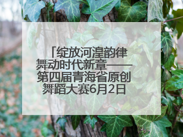 绽放河湟韵律 舞动时代新章——第四届青海省原创舞蹈大赛6月2日盛大启幕