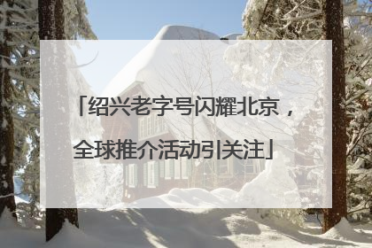 绍兴老字号闪耀北京，全球推介活动引关注