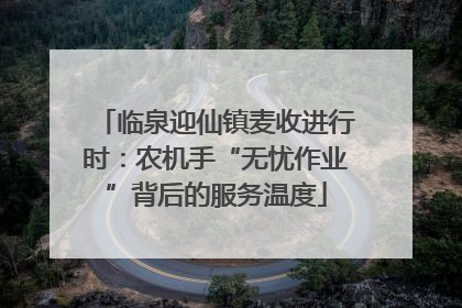 临泉迎仙镇麦收进行时：农机手“无忧作业”背后的服务温度