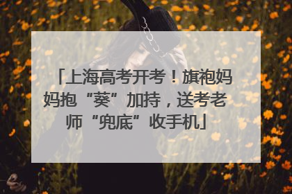 上海高考开考！旗袍妈妈抱“葵”加持，送考老师“兜底”收手机