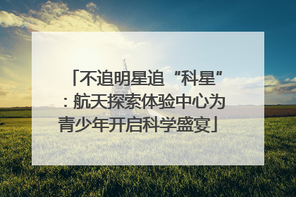 不追明星追“科星”：航天探索体验中心为青少年开启科学盛宴