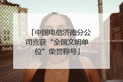 中国电信济南分公司喜获“全国文明单位”荣誉称号