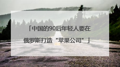 中国的90后年轻人要在俄罗斯打造“苹果公司”