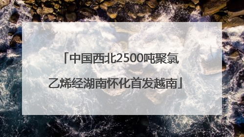 中国西北2500吨聚氯乙烯经湖南怀化首发越南