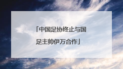 中国足协终止与国足主帅伊万合作