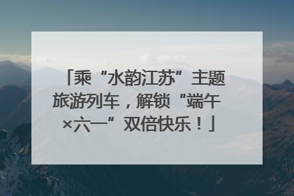乘“水韵江苏”主题旅游列车，解锁“端午×六一”双倍快乐！