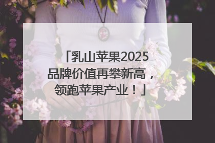 乳山苹果2025品牌价值再攀新高，领跑苹果产业！