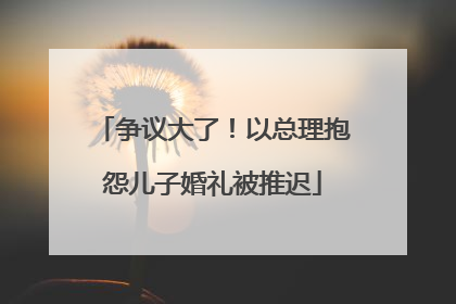 争议大了！以总理抱怨儿子婚礼被推迟