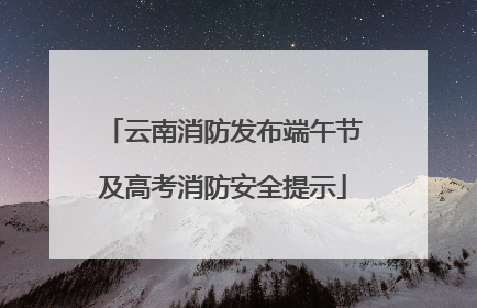 云南消防发布端午节及高考消防安全提示