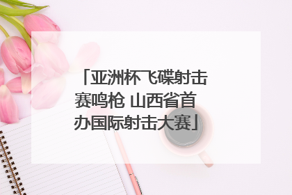 亚洲杯飞碟射击赛鸣枪 山西省首办国际射击大赛